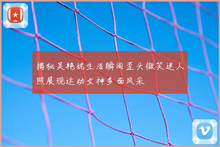 揭秘吴艳妮生活瞬间歪头微笑迷人照展现运动女神多面风采