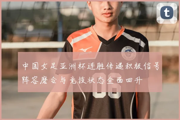 中国女足亚洲杯连胜传递积极信号阵容磨合与竞技状态全面回升