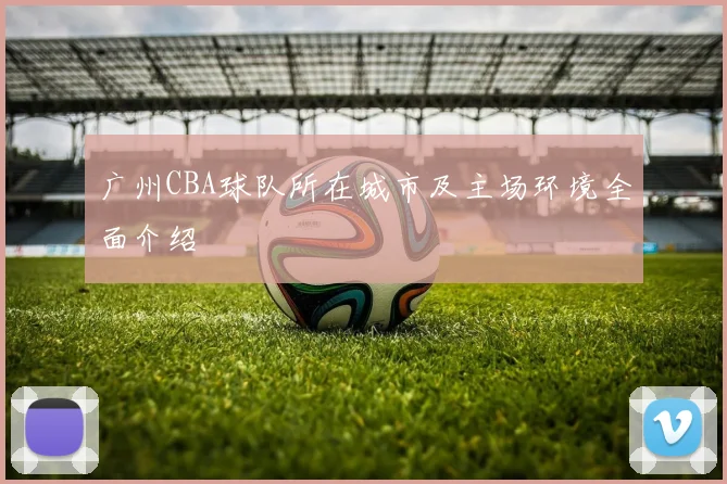 广州CBA球队所在城市及主场环境全面介绍