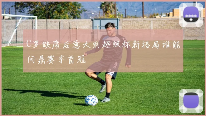 C罗缺席后意大利超级杯新格局谁能问鼎赛季首冠