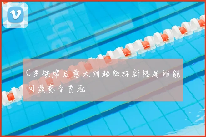 C罗缺席后意大利超级杯新格局谁能问鼎赛季首冠